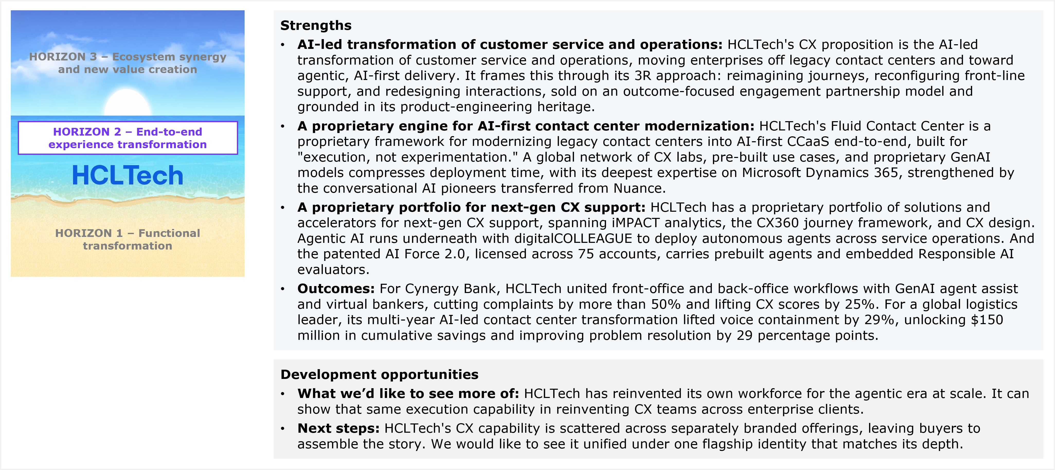 A simplified version of the beach-themed three-band horizon diagram, this time without any company names. Horizon 3 (ecosystem synergy and new value creation) sits at the top, Horizon 2 (end-to-end experience transformation) in the middle, and Horizon 1 (functional transformation) at the bottom. HCLTech's assigned horizon, Horizon 2, is highlighted with a purple bordered label box and the HCLTech logo placed directly beside it, while the labels for Horizon 1 and Horizon 3 are shown in muted gray text to indicate they are not the provider's assigned tier. To the right, a Strengths panel lists four points. First, AI-led transformation of customer service and operations, describing HCLTech's CX proposition as moving enterprises off legacy contact centers toward agentic, AI-first delivery, framed through what it calls its 3R approach of reimagining journeys, reconfiguring front-line support, and redesigning interactions, sold on an outcome-focused engagement partnership model and grounded in its product-engineering heritage. Second, a proprietary engine for AI-first contact center modernization, describing HCLTech's Fluid Contact Center as a proprietary framework for modernizing legacy contact centers into AI-first CCaaS end-to-end, built for what the panel quotes as "execution, not experimentation," supported by a global network of CX labs, pre-built use cases, and proprietary GenAI models that compress deployment time, with deepest expertise on Microsoft Dynamics 365, strengthened by conversational AI specialists transferred from Nuance. Third, a proprietary portfolio for next-gen CX support, describing HCLTech's proprietary portfolio of solutions and accelerators spanning iMPACT analytics, the CX360 journey framework, and CX design, with agentic AI running underneath through digitalCOLLEAGUE to deploy autonomous agents across service operations, and the patented AI Force 2.0, licensed across 75 accounts, carrying prebuilt agents and embedded Responsible AI evaluators. Fourth, an outcomes point citing two client results: for Cynergy Bank, named directly, HCLTech united front-office and back-office workflows with GenAI agent assist and virtual bankers, cutting complaints by more than 50% and lifting CX scores by 25%; for a global logistics leader, described only by category, its multi-year AI-led contact center transformation lifted voice containment by 29%, unlocking $150 million in cumulative savings and improving problem resolution by 29 percentage points. Below that, a Development opportunities panel lists two points, one fewer than the three-point structure used in some other providers' profiles in this series. First, what HFS would like to see more of, namely that HCLTech has reinvented its own workforce for the agentic era at scale and can show that same execution capability in reinventing CX teams across enterprise clients. Second, next steps, noting that HCLTech's CX capability is scattered across separately branded offerings, leaving buyers to assemble the story, and that HFS would like to see it unified under one flagship identity that matches its depth. Source: HFS Research, 2026.